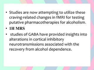 • Studies are now attempting to utilize these
craving-related changes in fMRI for testing
putative pharmacotherapies for alcoholism.
• 1H MRS
• studies of GABA have provided insights into
alterations in cortical inhibitory
neurotransmissions associated with the
recovery from alcohol dependence.
 