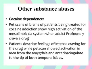 Other substance abuses
• Cocaine dependence:
• Pet scans of brains of patients being treated for
cocaine addiction show high activation of the
mesolimbic da system when addict Profoundly
crave a drug
• Patients describe feelings of intense craving for
the drug while petscan showed activation in
area from the amygdala and anteriorcingulate
to the tip of both temporal lobes.
 