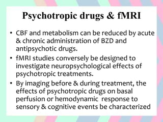 Psychotropic drugs & fMRI
• CBF and metabolism can be reduced by acute
& chronic administration of BZD and
antipsychotic drugs.
• fMRI studies conversely be designed to
investigate neuropsychological effects of
psychotropic treatments.
• By imaging before & during treatment, the
effects of psychotropic drugs on basal
perfusion or hemodynamic response to
sensory & cognitive events be characterized
 