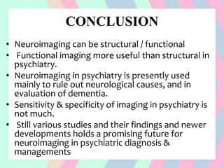 CONCLUSION
• Neuroimaging can be structural / functional
• Functional imaging more useful than structural in
psychiatry.
• Neuroimaging in psychiatry is presently used
mainly to rule out neurological causes, and in
evaluation of dementia.
• Sensitivity & specificity of imaging in psychiatry is
not much.
• Still various studies and their findings and newer
developments holds a promising future for
neuroimaging in psychiatric diagnosis &
managements
 