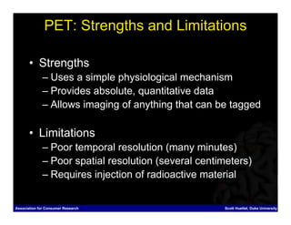PET: Strengths and Limitations

       • Strengths
              – Uses a simple physiological mechanism
              – Provides absolute, quantitative data
              – Allows imaging of anything that can be tagged

       • Limitations
              – Poor temporal resolution (many minutes)
              – Poor spatial resolution (several centimeters)
              – Requires injection of radioactive material


Association for Consumer Research                     Scott Huettel, Duke University
 