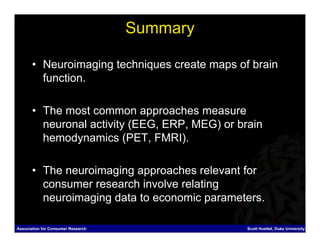 Summary

       • Neuroimaging techniques create maps of brain
         function.

       • The most common approaches measure
         neuronal activity (EEG, ERP, MEG) or brain
         hemodynamics (PET, FMRI).

       • The neuroimaging approaches relevant for
         consumer research involve relating
         neuroimaging data to economic parameters.

Association for Consumer Research               Scott Huettel, Duke University
 