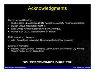 Acknowledgments

    Recommended Readings:
    • Huettel, Song, & McCarthy (2004). Functional Magnetic Resonance Imaging.
    • Buxton (2002). Introduction to fMRI.
    • Luck (2005). An Introduction to the ERP Technique.
    • Purves et al. (2004). Neuroscience, 3rd Edition.

    FMRI education colleagues:
    • Allen Song (Duke University), Gregory McCarthy (Yale University)

    Laboratory members:
    • Bethany Weber, Dharol Tankersley, John Clithero, Luke Vicens, Lily Kinross-
       Wright, Parker Goyer, Jason Chen




                            neuroeconomics.duke.edu
Association for Consumer Research                                    Scott Huettel, Duke University
 