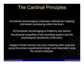 The Cardinal Principles

         Functional neuroimaging comprises methods for mapping
                 information processing within the brain.

              All functional neuroimaging is limited by two factors:
            the physical properties of the recording system and the
                      physiological constraints of the brain.

        Images of brain activity only have meaning when acquired
       using the correct experimental design and interpreted using
                           the correct analyses.


Association for Consumer Research                           Scott Huettel, Duke University
 