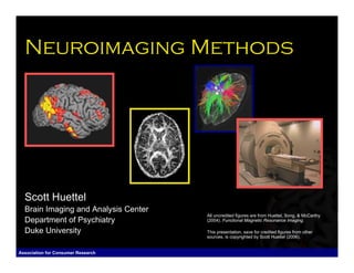 Neuroimaging Methods




  Scott Huettel
  Brain Imaging and Analysis Center
                                      All uncredited figures are from Huettel, Song, & McCarthy
  Department of Psychiatry            (2004). Functional Magnetic Resonance Imaging.

  Duke University                     This presentation, save for credited figures from other
                                      sources, is copyrighted by Scott Huettel (2006).


Association for Consumer Research                                       Scott Huettel, Duke University
 