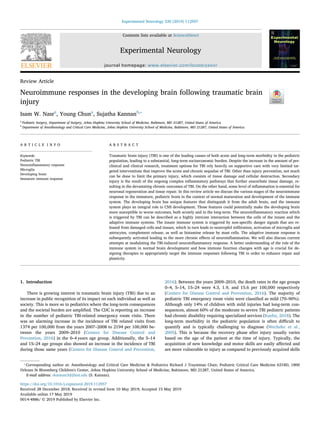 Contents lists available at ScienceDirect
Experimental Neurology
journal homepage: www.elsevier.com/locate/yexnr
Review Article
Neuroimmune responses in the developing brain following traumatic brain
injury
Isam W. Nasra
, Young Chuna
, Sujatha Kannanb,⁎
a
Pediatric Surgery, Department of Surgery, Johns Hopkins University School of Medicine, Baltimore, MD 21287, United States of America
b
Department of Anesthesiology and Critical Care Medicine, Johns Hopkins University School of Medicine, Baltimore, MD 21287, United States of America
A R T I C L E I N F O
Keywords:
Pediatric TBI
Neuroinﬂammatory response
Microglia
Developing brain
Immature immune response
A B S T R A C T
Traumatic brain injury (TBI) is one of the leading causes of both acute and long-term morbidity in the pediatric
population, leading to a substantial, long-term socioeconomic burden. Despite the increase in the amount of pre-
clinical and clinical research, treatment options for TBI rely heavily on supportive care with very limited tar-
geted interventions that improve the acute and chronic sequelae of TBI. Other than injury prevention, not much
can be done to limit the primary injury, which consists of tissue damage and cellular destruction. Secondary
injury is the result of the ongoing complex inﬂammatory pathways that further exacerbate tissue damage, re-
sulting in the devastating chronic outcomes of TBI. On the other hand, some level of inﬂammation is essential for
neuronal regeneration and tissue repair. In this review article we discuss the various stages of the neuroimmune
response in the immature, pediatric brain in the context of normal maturation and development of the immune
system. The developing brain has unique features that distinguish it from the adult brain, and the immune
system plays an integral role in CNS development. Those features could potentially make the developing brain
more susceptible to worse outcomes, both acutely and in the long-term. The neuroinﬂammatory reaction which
is triggered by TBI can be described as a highly intricate interaction between the cells of the innate and the
adaptive immune systems. The innate immune system is triggered by non-speciﬁc danger signals that are re-
leased from damaged cells and tissues, which in turn leads to neutrophil inﬁltration, activation of microglia and
astrocytes, complement release, as well as histamine release by mast cells. The adaptive immune response is
subsequently activated leading to the more chronic eﬀects of neuroinﬂammation. We will also discuss current
attempts at modulating the TBI-induced neuroinﬂammatory response. A better understanding of the role of the
immune system in normal brain development and how immune function changes with age is crucial for de-
signing therapies to appropriately target the immune responses following TBI in order to enhance repair and
plasticity.
1. Introduction
There is growing interest in traumatic brain injury (TBI) due to an
increase in public recognition of its impact on each individual as well as
society. This is more so in pediatrics where the long-term consequences
and the societal burden are ampliﬁed. The CDC is reporting an increase
in the number of pediatric TBI-related emergency room visits. There
was an alarming increase in the incidence of TBI related visits from
1374 per 100,000 from the years 2007–2008 to 2194 per 100,000 be-
tween the years 2009–2010 (Centers for Disease Control and
Prevention, 2016) in the 0–4 years age group. Additionally, the 5–14
and 15–24 age groups also showed an increase in the incidence of TBI
during those same years (Centers for Disease Control and Prevention,
2016). Between the years 2009–2010, the death rates in the age groups
0–4, 5–14, 15–24 were 4.3, 1.9, and 15.6 per 100,000 respectively
(Centers for Disease Control and Prevention, 2016). The majority of
pediatric TBI emergency room visits were classiﬁed as mild (70–90%).
Although only 14% of children with mild injuries had long-term con-
sequences, almost 60% of the moderate to severe TBI pediatric patients
had chronic disability requiring specialized services (Kuehn, 2018). The
long-term morbidity in the pediatric population is often diﬃcult to
quantify and is typically challenging to diagnose (Wechsler et al.,
2005). This is because the recovery phase after injury usually varies
based on the age of the patient at the time of injury. Typically, the
acquisition of new knowledge and motor skills are easily aﬀected and
are more vulnerable to injury as compared to previously acquired skills
https://doi.org/10.1016/j.expneurol.2019.112957
Received 28 December 2018; Received in revised form 10 May 2019; Accepted 15 May 2019
⁎
Corresponding author at: Anesthesiology and Critical Care Medicine & Pediatrics Richard J Traystman Chair, Pediatric Critical Care Medicine 6318D, 1800
Orleans St Bloomberg Children's Center, Johns Hopkins University School of Medicine, Baltimore, MD 21287, United States of America.
E-mail address: skannan3@jhmi.edu (S. Kannan).
Experimental Neurology 320 (2019) 112957
Available online 17 May 2019
0014-4886/ © 2019 Published by Elsevier Inc.
T
 