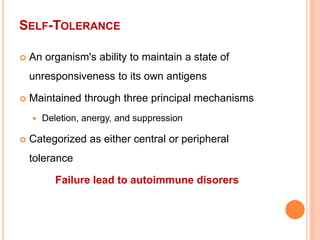 SELF-TOLERANCE
 An organism's ability to maintain a state of
unresponsiveness to its own antigens
 Maintained through three principal mechanisms
 Deletion, anergy, and suppression
 Categorized as either central or peripheral
tolerance
Failure lead to autoimmune disorers
 