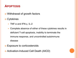 APOPTOSIS
 Withdrawal of growth factors
 Cytokines
 TNF-α and IFN-γ, IL-2
 Complete absence of either of these cytokines results in
deficient T-cell apoptosis, inability to terminate the
immune response, and uncontrolled autoimmune
disease
 Exposure to corticosteroids
 Activation-Induced Cell Death (AICD)
 