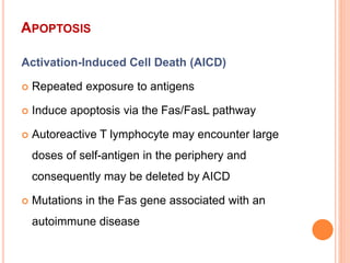 APOPTOSIS
Activation-Induced Cell Death (AICD)
 Repeated exposure to antigens
 Induce apoptosis via the Fas/FasL pathway
 Autoreactive T lymphocyte may encounter large
doses of self-antigen in the periphery and
consequently may be deleted by AICD
 Mutations in the Fas gene associated with an
autoimmune disease
 