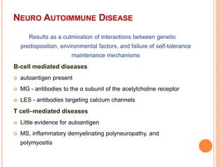 NEURO AUTOIMMUNE DISEASE
Results as a culmination of interactions between genetic
predisposition, environmental factors, and failure of self-tolerance
maintenance mechanisms
B-cell mediated diseases
 autoantigen present
 MG - antibodies to the α subunit of the acetylcholine receptor
 LES - antibodies targeting calcium channels
T cell–mediated diseases
 Little evidence for autoantigen
 MS, inflammatory demyelinating polyneuropathy, and
polymyositis
 