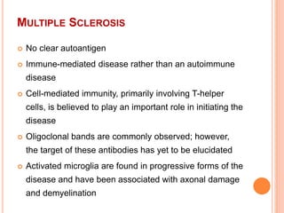 MULTIPLE SCLEROSIS
 No clear autoantigen
 Immune-mediated disease rather than an autoimmune
disease
 Cell-mediated immunity, primarily involving T-helper
cells, is believed to play an important role in initiating the
disease
 Oligoclonal bands are commonly observed; however,
the target of these antibodies has yet to be elucidated
 Activated microglia are found in progressive forms of the
disease and have been associated with axonal damage
and demyelination
 