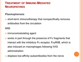 TREATMENT OF IMMUNE-MEDIATED
NEUROPATHIES
Plasmapheresis
 short-term immunotherapy that nonspecifically removes
antibodies from the circulation
IVIG
 immunomodulating agent
 works in part through the presence of Fc fragments that
interact with the inhibitory Fc receptor, FcγRIIB, which is
also induced on macrophages following IVIG
administration
 displace low-affinity autoantibodies from the nerve
 