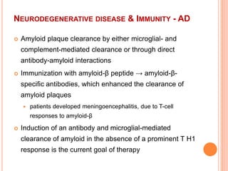 NEURODEGENERATIVE DISEASE & IMMUNITY - AD
 Amyloid plaque clearance by either microglial- and
complement-mediated clearance or through direct
antibody-amyloid interactions
 Immunization with amyloid-β peptide → amyloid-β-
specific antibodies, which enhanced the clearance of
amyloid plaques
 patients developed meningoencephalitis, due to T-cell
responses to amyloid-β
 Induction of an antibody and microglial-mediated
clearance of amyloid in the absence of a prominent T H1
response is the current goal of therapy
 