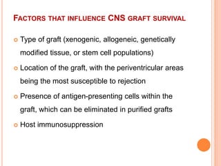 FACTORS THAT INFLUENCE CNS GRAFT SURVIVAL
 Type of graft (xenogenic, allogeneic, genetically
modified tissue, or stem cell populations)
 Location of the graft, with the periventricular areas
being the most susceptible to rejection
 Presence of antigen-presenting cells within the
graft, which can be eliminated in purified grafts
 Host immunosuppression
 