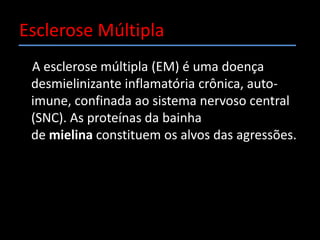 Esclerose Múltipla    A esclerose múltipla (EM) é uma doença desmielinizante inflamatória crônica, auto-imune, confinada ao sistema nervoso central (SNC). As proteínas da bainha de mielina constituem os alvos das agressões.