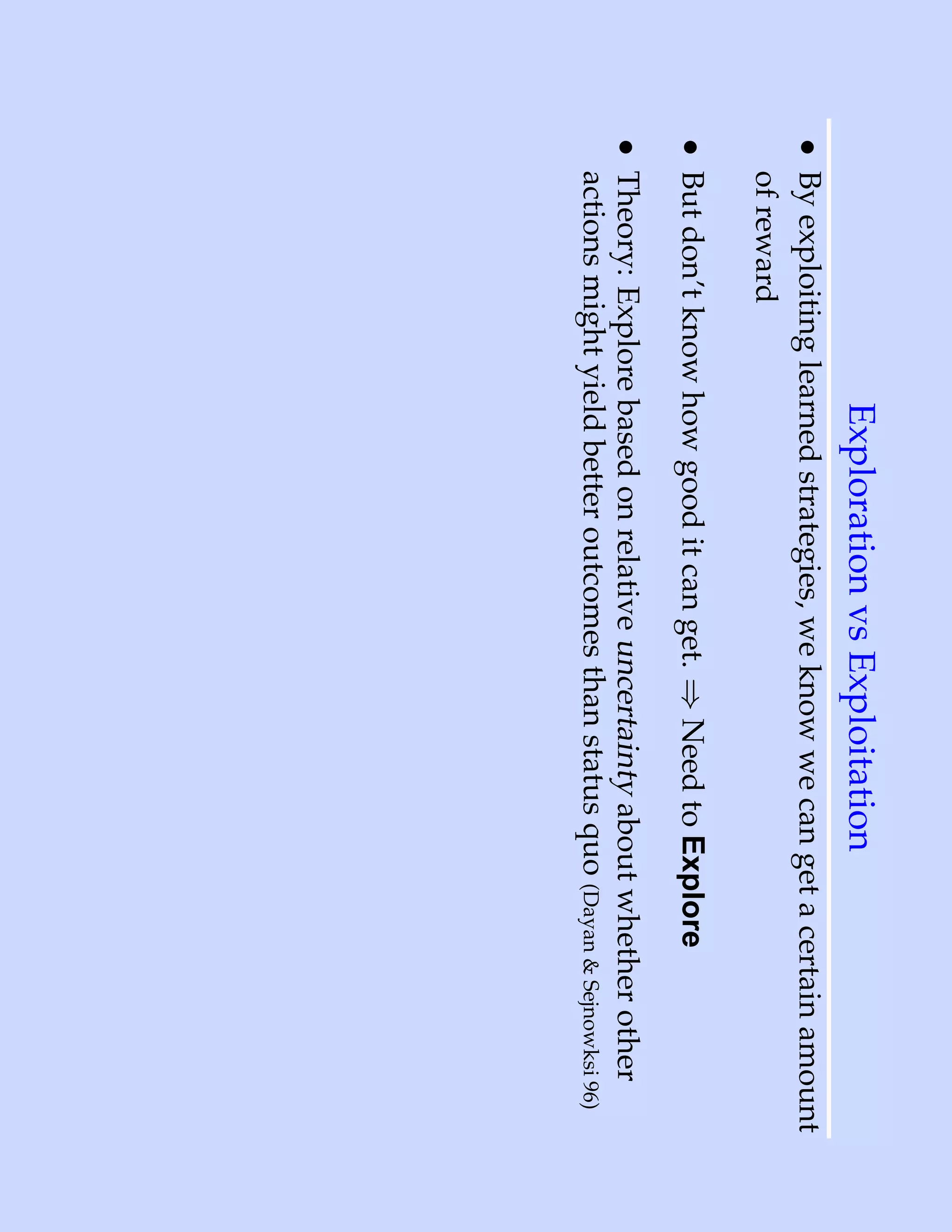 Exploration vs Exploitation
• By exploiting learned strategies, we know we can get a certain amount
  of reward
• But don’t know how good it can get. ⇒ Need to Explore
• Theory: Explore based on relative uncertainty about whether other
  actions might yield better outcomes than status quo (Dayan & Sejnowksi 96)
 