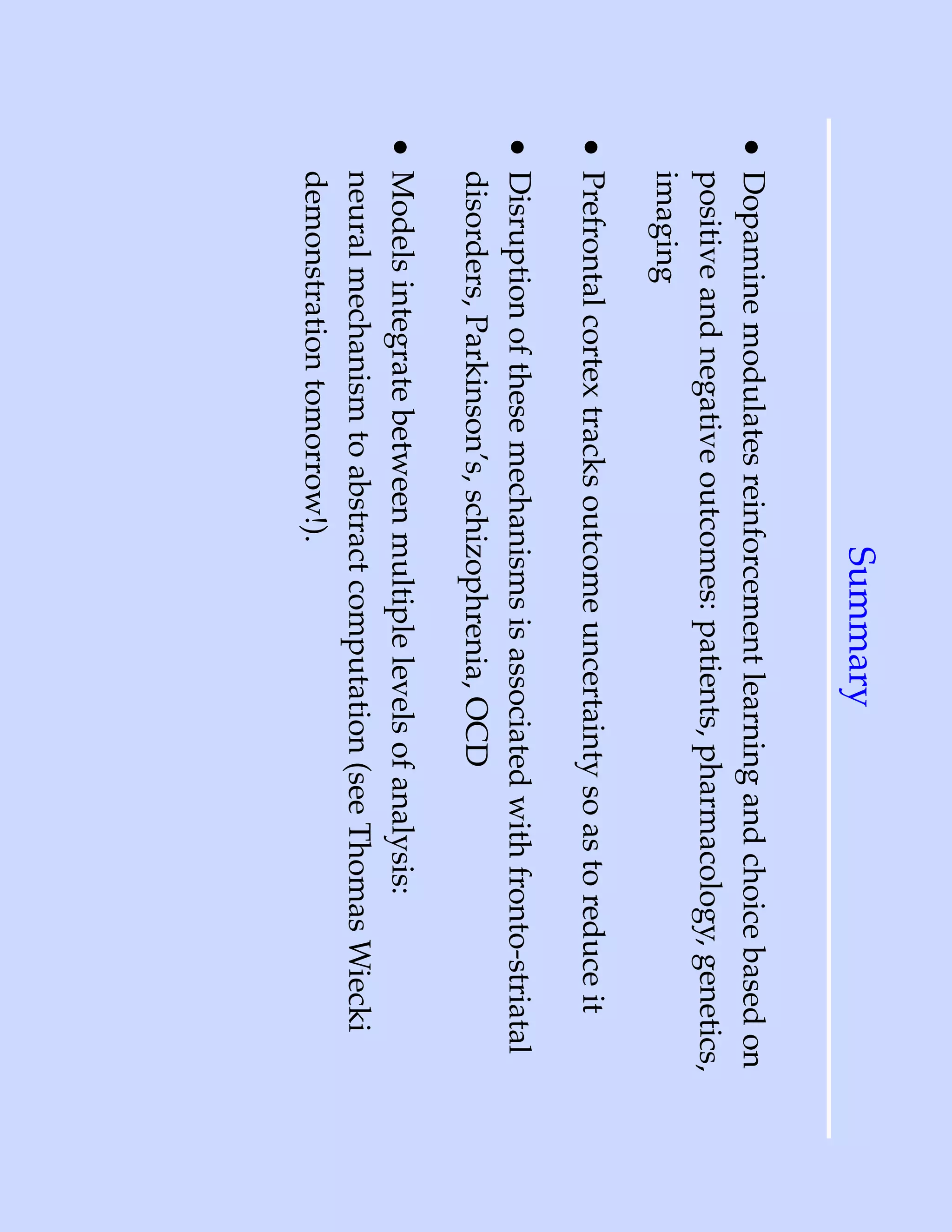 Summary
• Dopamine modulates reinforcement learning and choice based on
  positive and negative outcomes: patients, pharmacology, genetics,
  imaging
• Prefrontal cortex tracks outcome uncertainty so as to reduce it
• Disruption of these mechanisms is associated with fronto-striatal
  disorders, Parkinson’s, schizophrenia, OCD
• Models integrate between multiple levels of analysis:
  neural mechanism to abstract computation (see Thomas Wiecki
  demonstration tomorrow!).
 