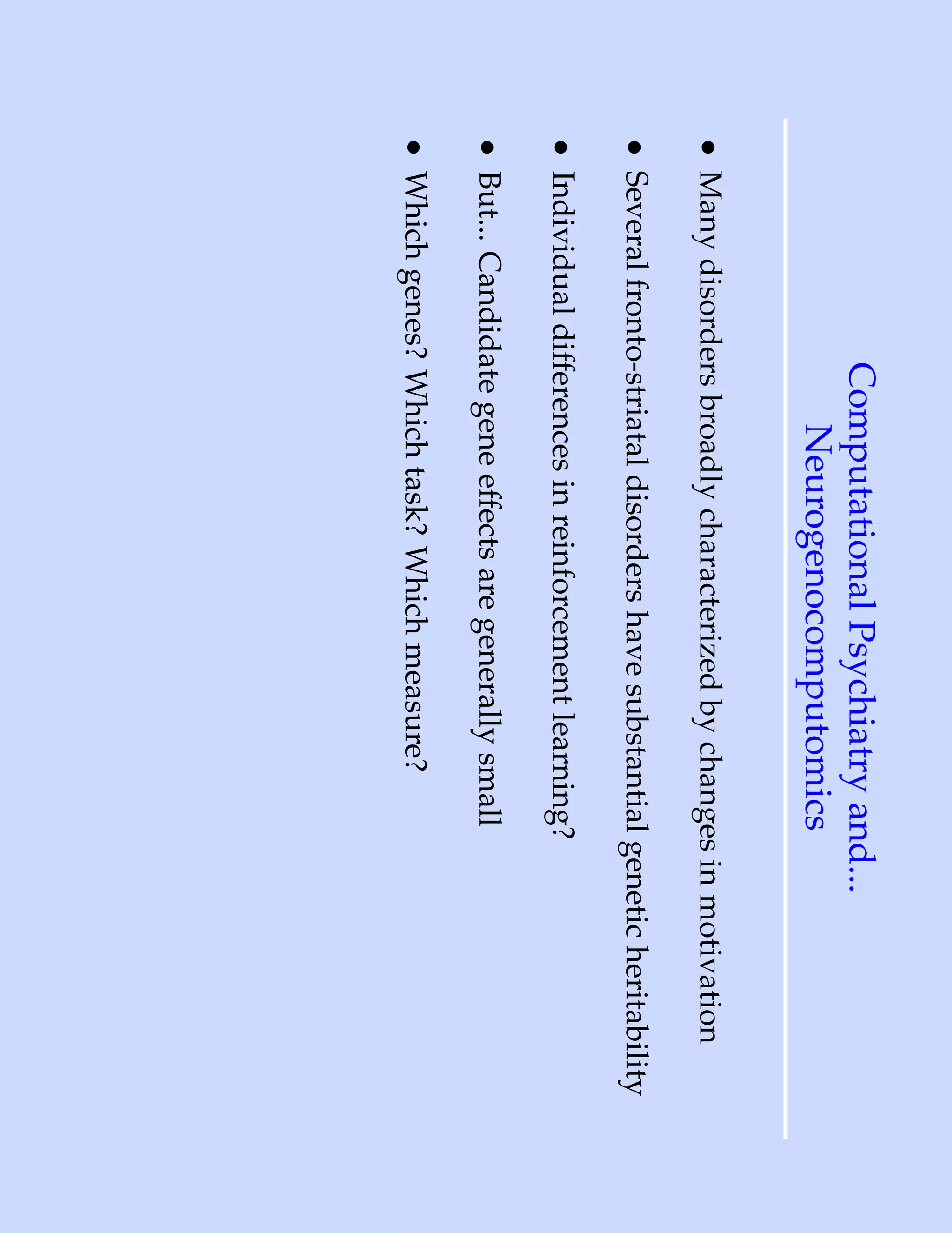 Computational Psychiatry and...
                   Neurogenocomputomics
• Many disorders broadly characterized by changes in motivation
• Several fronto-striatal disorders have substantial genetic heritability
• Individual differences in reinforcement learning?
• But... Candidate gene effects are generally small
• Which genes? Which task? Which measure?
 