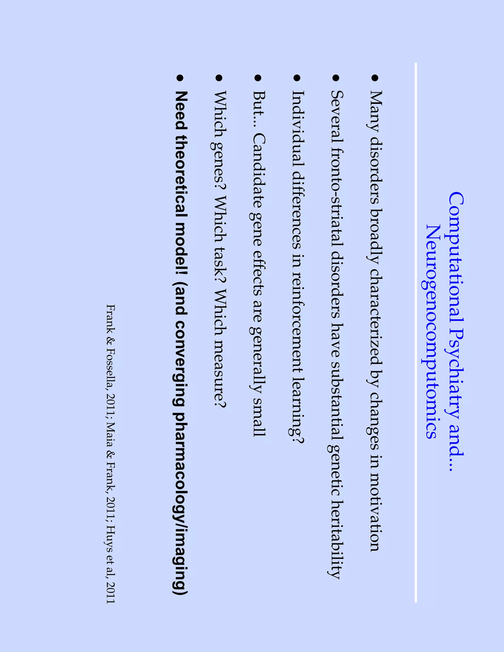 Computational Psychiatry and...
                   Neurogenocomputomics
• Many disorders broadly characterized by changes in motivation
• Several fronto-striatal disorders have substantial genetic heritability
• Individual differences in reinforcement learning?
• But... Candidate gene effects are generally small
• Which genes? Which task? Which measure?
• Need theoretical model! (and converging pharmacology/imaging)
                                 Frank & Fossella, 2011; Maia & Frank, 2011; Huys et al, 2011
 