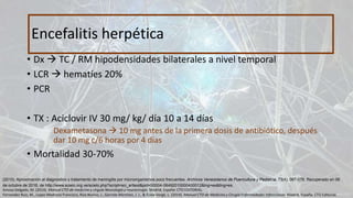 • Dx  TC / RM hipodensidades bilaterales a nivel temporal
• LCR  hematíes 20%
• PCR
• TX : Aciclovir IV 30 mg/ kg/ día 10 a 14 días
Dexametasona  10 mg antes de la primera dosis de antibiótico, después
dar 10 mg c/6 horas por 4 días
• Mortalidad 30-70%
Encefalitis herpética
Amosa Delgado, M. (2014). Manual CTO de medicina y cirguía Neurología y neurocirugía. Madrid, España: CTO EDITORIAL.
Fernandez Ruiz, M., Lopez Medrano Francisco, Rios Blanco, J., Garrote Martinez, J. J., & Écola Vergé, L. (2014). Manual CTO de Medicina y Cirugía Enfermedades Infeccciosas. Madrid, España: CTO Editorial.
(2010). Aproximación al diagnóstico y tratamiento de meningitis por microorganismos poco frecuentes. Archivos Venezolanos de Puericultura y Pediatría, 73(4), 067-076. Recuperado en 06
de octubre de 2016, de http://www.scielo.org.ve/scielo.php?script=sci_arttext&pid=S0004-06492010000400012&lng=es&tlng=es.
 