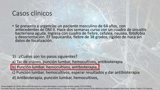 Casos clínicos
• Se presenta a urgencias un paciente masculino de 64 años, con
antecedentes de DM II. Hace dos semanas curso con un cuadro de sinusitis
bacteriana aguda. Ingresa con cuadro de fiebre, cefalea, nausea, fotofobia
y desorientación. EF taquicardia, fiebre de 38 grados, rigidez de nuca sin
datos de focalización.
1) ¿Cuáles son los pasos siguientes?
a) Tac de cráneo, punción lumbar, hemocultivos, antibioterapia
b) Punción lumbar, hemocultivos, antibioterapia,
c) Punción lumbar, hemocultivos, esperar resultados y dar antibioterapia
d) Antibioterapia, punción lumbar, hemocultivos,
Amosa Delgado, M. (2014). Manual CTO de medicina y cirguía Neurología y neurocirugía. Madrid, España: CTO EDITORIAL.
Fernandez Ruiz, M., Lopez Medrano Francisco, Rios Blanco, J., Garrote Martinez, J. J., & Écola Vergé, L. (2014). Manual CTO de Medicina y Cirugía Enfermedades Infeccciosas. Madrid, España: CTO Editorial.
 