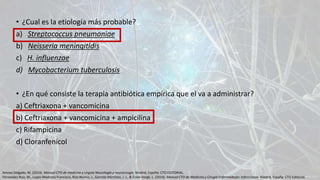 • ¿Cual es la etiología más probable?
a) Streptococcus pneumoniae
b) Neisseria meningitidis
c) H. influenzae
d) Mycobacterium tuberculosis
• ¿En qué consiste la terapia antibiótica empírica que el va a administrar?
a) Ceftriaxona + vancomicina
b) Ceftriaxona + vancomicina + ampicilina
c) Rifampicina
d) Cloranfenicol
Amosa Delgado, M. (2014). Manual CTO de medicina y cirguía Neurología y neurocirugía. Madrid, España: CTO EDITORIAL.
Fernandez Ruiz, M., Lopez Medrano Francisco, Rios Blanco, J., Garrote Martinez, J. J., & Écola Vergé, L. (2014). Manual CTO de Medicina y Cirugía Enfermedades Infeccciosas. Madrid, España: CTO Editorial.
 