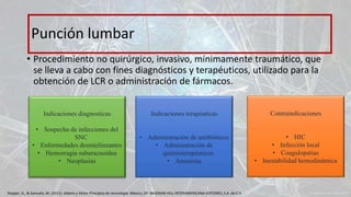 • Procedimiento no quirúrgico, invasivo, mínimamente traumático, que
se lleva a cabo con fines diagnósticos y terapéuticos, utilizado para la
obtención de LCR o administración de fármacos.
Punción lumbar
Indicaciones diagnosticas
• Sospecha de infecciones del
SNC
• Enfermedades desmielinzantes
• Hemorragia subaracnoidea
• Neoplasias
Indicaciones terapéuticas
• Administración de antibióticos
• Administración de
quimioterapéuticos
• Anestesia
Contraindicaciones
• HIC
• Infección local
• Coagulopatias
• Inestabilidad hemodinámica
Ropper, A., & Samuels, M. (2011). Adams y Victor Principios de neurología. México, DF: McGRAW-HILL INTERAMERICANA EDITORES, S.A. de C.V.
 