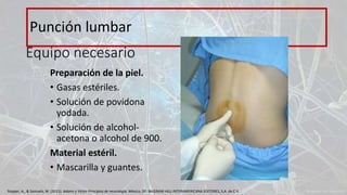 Equipo necesario
Preparación de la piel.
• Gasas estériles.
• Solución de povidona
yodada.
• Solución de alcohol-
acetona o alcohol de 900.
Material estéril.
• Mascarilla y guantes.
Punción lumbar
Ropper, A., & Samuels, M. (2011). Adams y Victor Principios de neurología. México, DF: McGRAW-HILL INTERAMERICANA EDITORES, S.A. de C.V.
 
