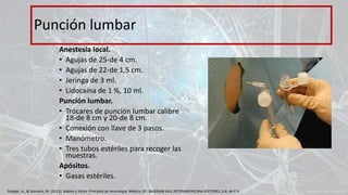 Anestesia local.
• Agujas de 25-de 4 cm.
• Agujas de 22-de 1,5 cm.
• Jeringa de 3 ml.
• Lidocaína de 1 %, 10 ml.
Punción lumbar.
• Trócares de punción lumbar calibre
18-de 8 cm y 20-de 8 cm.
• Conexión con llave de 3 pasos.
• Manómetro.
• Tres tubos estériles para recoger las
muestras.
Apósitos.
• Gasas estériles.
Punción lumbar
Ropper, A., & Samuels, M. (2011). Adams y Victor Principios de neurología. México, DF: McGRAW-HILL INTERAMERICANA EDITORES, S.A. de C.V.
 