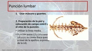 1. Usar máscara y guantes.
2. Preparación de la piel y
colocación de campo estéril en
el sitio de la punción.
• Utilizar la línea media.
• Punción entre L3 y L4 o entre
L4 y L5 ( la cresta ilíaca queda
a nivel de la apófisis espinosa
de la L4).
Punción lumbar
Ropper, A., & Samuels, M. (2011). Adams y Victor Principios de neurología. México, DF: McGRAW-HILL INTERAMERICANA EDITORES, S.A. de C.V.
 