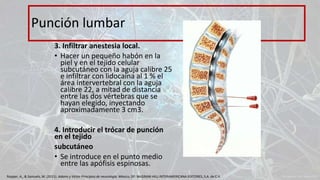 3. Infiltrar anestesia local.
• Hacer un pequeño habón en la
piel y en el tejido celular
subcutáneo con la aguja calibre 25
e infiltrar con lidocaína al 1 % el
área intervertebral con la aguja
calibre 22, a mitad de distancia
entre las dos vértebras que se
hayan elegido, inyectando
aproximadamente 3 cm3.
4. Introducir el trócar de punción
en el tejido
subcutáneo
• Se introduce en el punto medio
entre las apófisis espinosas.
Punción lumbar
Ropper, A., & Samuels, M. (2011). Adams y Victor Principios de neurología. México, DF: McGRAW-HILL INTERAMERICANA EDITORES, S.A. de C.V.
 