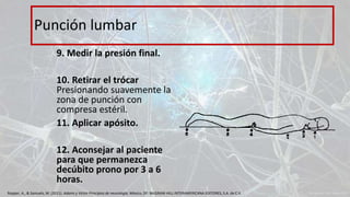 9. Medir la presión final.
10. Retirar el trócar
Presionando suavemente la
zona de punción con
compresa estéril.
11. Aplicar apósito.
12. Aconsejar al paciente
para que permanezca
decúbito prono por 3 a 6
horas.
Punción lumbar
Ropper, A., & Samuels, M. (2011). Adams y Victor Principios de neurología. México, DF: McGRAW-HILL INTERAMERICANA EDITORES, S.A. de C.V.
 