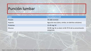 Valor Normalidad en LCR
Presión 70-180 mmH2O
Aspecto Agua de roca (claro, similar, sin detritos celulares)
Proteínas 15-45 mg/ dl
Glucosa 50-80 mg/ dl, es decir el 60-70 % de la concentración
sanguínea.
Punción lumbar
Ropper, A., & Samuels, M. (2011). Adams y Victor Principios de neurología. México, DF: McGRAW-HILL INTERAMERICANA EDITORES, S.A. de C.V.
 