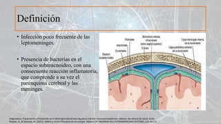 Definición
• Infección poco frecuente de las
leptomeninges.
• Presencia de bacterias en el
espacio subaracnoideo, con una
consecuente reacción inflamatoria,
que comprende a su vez el
parénquima cerebral y las
meninges.
Diagnostico, Tratamiento y Prevención de la Meningitis Bacteriana Aguda en Adultos Inmunocompetentes, México: Secretaria de Salud, 2010.
Ropper, A., & Samuels, M. (2011). Adams y Victor Principios de neurología. México, DF: McGRAW-HILL INTERAMERICANA EDITORES, S.A. de C.V.
 