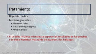 • Urgencia medica
• Medidas generales
• Mantener la PA
• Tratar el choque séptico
• Antibioterapia
• El tx debe iniciarse mientras se esperan los resultados de las pruebas
y se debe modificar mas tarde de acuerdo a los hallazgos.
Tratamiento
Ropper, A., & Samuels, M. (2011). Adams y Victor Principios de neurología. México, DF: McGRAW-HILL INTERAMERICANA EDITORES, S.A. de C.V.
 