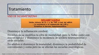 USO DE DEXAMETAZONA
Disminuye la inflamación cerebral.
En niños no se modifica la cifra de mortalidad, pero la fiebre cedió con
mayor rapidez y disminuye la incidencia de sordera neurosensorial y
otras secuelas.
En adultos si disminuye la mortalidad; disminuye la probabilidad de
convulsiones y coma pero no se afectan las secuelas neurológicas.
Tratamiento
Ropper, A., & Samuels, M. (2011). Adams y Victor Principios de neurología. México, DF: McGRAW-HILL INTERAMERICANA EDITORES, S.A. de C.V.
 