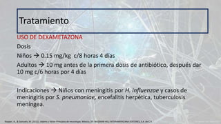 USO DE DEXAMETAZONA
Dosis
Niños  0.15 mg/kg c/8 horas 4 días
Adultos  10 mg antes de la primera dosis de antibiótico, después dar
10 mg c/6 horas por 4 días
Indicaciones  Niños con meningitis por H. influenzae y casos de
meningitis por S. pneumoniae, encefalitis herpética, tuberculosis
meníngea.
Tratamiento
Ropper, A., & Samuels, M. (2011). Adams y Victor Principios de neurología. México, DF: McGRAW-HILL INTERAMERICANA EDITORES, S.A. de C.V.
 
