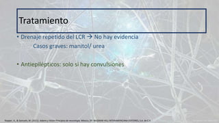 • Drenaje repetido del LCR  No hay evidencia
Casos graves: manitol/ urea
• Antiepilépticos: solo si hay convulsiones
Tratamiento
Ropper, A., & Samuels, M. (2011). Adams y Victor Principios de neurología. México, DF: McGRAW-HILL INTERAMERICANA EDITORES, S.A. de C.V.
 