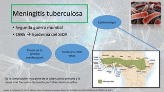 • Segunda guerra mundial
• 1985  Epidemia del SIDA
Puede ser la
primera
manifestación
Incidencia >500
veces
Epidemiologia
Meningitis tuberculosa
Ropper, A., & Samuels, M. (2011). Adams y Victor Principios de neurología. México, DF: McGRAW-HILL INTERAMERICANA EDITORES, S.A. de C.V.
Es la complicación mas grave de la tuberculosis primaria y la
causa mas frecuente de muerte por tuberculosis en niños.
 