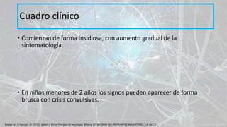 • Comienzan de forma insidiosa, con aumento gradual de la
sintomatología.
• En niños menores de 2 años los signos pueden aparecer de forma
brusca con crisis convulsivas.
Cuadro clínico
Ropper, A., & Samuels, M. (2011). Adams y Victor Principios de neurología. México, DF: McGRAW-HILL INTERAMERICANA EDITORES, S.A. de C.V.
 