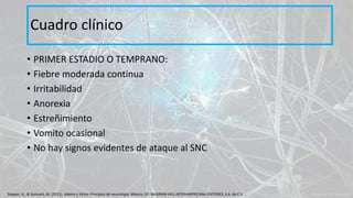 • PRIMER ESTADIO O TEMPRANO:
• Fiebre moderada continua
• Irritabilidad
• Anorexia
• Estreñimiento
• Vomito ocasional
• No hay signos evidentes de ataque al SNC
Cuadro clínico
Ropper, A., & Samuels, M. (2011). Adams y Victor Principios de neurología. México, DF: McGRAW-HILL INTERAMERICANA EDITORES, S.A. de C.V.
 