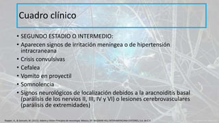 • SEGUNDO ESTADIO O INTERMEDIO:
• Aparecen signos de irritación meníngea o de hipertensión
intracraneana
• Crisis convulsivas
• Cefalea
• Vomito en proyectil
• Somnolencia
• Signos neurológicos de localización debidos a la aracnoiditis basal
(parálisis de los nervios II, III, IV y VI) o lesiones cerebrovasculares
(parálisis de extremidades)
Cuadro clínico
Ropper, A., & Samuels, M. (2011). Adams y Victor Principios de neurología. México, DF: McGRAW-HILL INTERAMERICANA EDITORES, S.A. de C.V.
 