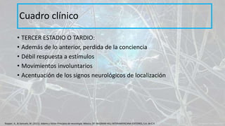 • TERCER ESTADIO O TARDIO:
• Además de lo anterior, perdida de la conciencia
• Débil respuesta a estímulos
• Movimientos involuntarios
• Acentuación de los signos neurológicos de localización
Cuadro clínico
Ropper, A., & Samuels, M. (2011). Adams y Victor Principios de neurología. México, DF: McGRAW-HILL INTERAMERICANA EDITORES, S.A. de C.V.
 