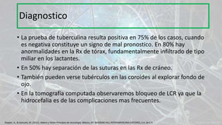 • La prueba de tuberculina resulta positiva en 75% de los casos, cuando
es negativa constituye un signo de mal pronostico. En 80% hay
anormalidades en la Rx de tórax, fundamentalmente infiltrado de tipo
miliar en los lactantes.
• En 50% hay separación de las suturas en las Rx de cráneo.
• También pueden verse tubérculos en las coroides al explorar fondo de
ojo.
• En la tomografía computada observaremos bloqueo de LCR ya que la
hidrocefalia es de las complicaciones mas frecuentes.
Diagnostico
Ropper, A., & Samuels, M. (2011). Adams y Victor Principios de neurología. México, DF: McGRAW-HILL INTERAMERICANA EDITORES, S.A. de C.V.
 
