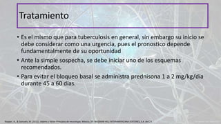 • Es el mismo que para tuberculosis en general, sin embargo su inicio se
debe considerar como una urgencia, pues el pronostico depende
fundamentalmente de su oportunidad
• Ante la simple sospecha, se debe iniciar uno de los esquemas
recomendados.
• Para evitar el bloqueo basal se administra prednisona 1 a 2 mg/kg/día
durante 45 a 60 días.
Tratamiento
Ropper, A., & Samuels, M. (2011). Adams y Victor Principios de neurología. México, DF: McGRAW-HILL INTERAMERICANA EDITORES, S.A. de C.V.
 