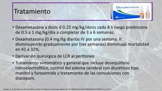 • Dexametasona a dosis d 0.25 mg/kg/dosis cada 8 h luego prednisona
de 0.5 a 1 mg/kg/día a completar de 3 a 6 semanas.
• Dexametasona (0.4 mg/kg diarios IV por una semana. Ir
disminuyendo gradualmente por tres semanas) disminuyó mortalidad
en 41 a 32%.
• Derivación quirúrgica de LCR al peritoneo
• Tratamiento sintomático y general que incluye desequilibrio
hidroelectrolítico, control del edema cerebral con diuréticos tipo
manitol y furosemida y tratamiento de las convulsiones con
diacepam.
Tratamiento
Ropper, A., & Samuels, M. (2011). Adams y Victor Principios de neurología. México, DF: McGRAW-HILL INTERAMERICANA EDITORES, S.A. de C.V.
 
