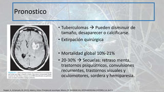 • Tuberculomas  Pueden disminuir de
tamaño, desaparecer o calcificarse.
• Extirpación quirúrgica
• Mortalidad global 10%-21%
• 20-30%  Secuelas: retraso menta,
trastornos psiquiátricos, convulsiones
recurrentes, trastornos visuales y
oculomotores, sordera y hemiparesia.
Pronostico
Ropper, A., & Samuels, M. (2011). Adams y Victor Principios de neurología. México, DF: McGRAW-HILL INTERAMERICANA EDITORES, S.A. de C.V.
 