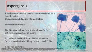 Aspergilosis
Relacionado a sinusitis crónica con osteomielitis de la
base del cráneo.
Complicación de la otitis y la mastoiditis
Puede ser nosocomial
Dx: biopsia o cultivo de la lesión, detección de
anticuerpos específicos en sangre
Tx: anfotericina B +5 fluorocitosina e imidazol
Se recomienda añadir 200 mg de itraconazol 2/ día
Remoción quirúrgica
Ropper, A., & Samuels, M. (2011). Adams y Victor Principios de neurología. México, DF: McGRAW-HILL INTERAMERICANA EDITORES, S.A. de C.V.
Bonifaz Trujillo, A. J. (2012). Micología médica básica. Ciudad de México, México: McGRAW-HILL INTERAMERICANA EDITORES, S.A. de C.V.
MARIUSHI, WAGNER MUNEMORI, ARRUDA, WALTER OLESCHKO, TSUBOUCHI, MÁRIO HENRIQUE, & RAMINA, RICARDO. (1999). Chronic Aspergillus sp. meningitis successfully treated with fluconazole: case report. Arquivos de Neuro-Psiquiatria,
 