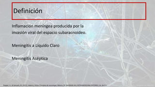 Inflamación meníngea producida por la
invasión viral del espacio subaracnoideo.
Meningitis a Líquido Claro
Meningitis Aséptica
Definición
Ropper, A., & Samuels, M. (2011). Adams y Victor Principios de neurología. México, DF: McGRAW-HILL INTERAMERICANA EDITORES, S.A. de C.V.
 