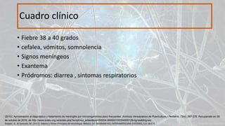 • Fiebre 38 a 40 grados
• cefalea, vómitos, somnolencia
• Signos meníngeos
• Exantema
• Pródromos: diarrea , síntomas respiratorios
Cuadro clínico
Ropper, A., & Samuels, M. (2011). Adams y Victor Principios de neurología. México, DF: McGRAW-HILL INTERAMERICANA EDITORES, S.A. de C.V.
(2010). Aproximación al diagnóstico y tratamiento de meningitis por microorganismos poco frecuentes. Archivos Venezolanos de Puericultura y Pediatría, 73(4), 067-076. Recuperado en 06
de octubre de 2016, de http://www.scielo.org.ve/scielo.php?script=sci_arttext&pid=S0004-06492010000400012&lng=es&tlng=es.
 
